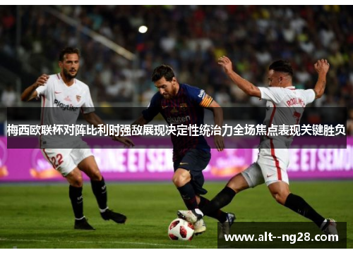 梅西欧联杯对阵比利时强敌展现决定性统治力全场焦点表现关键胜负