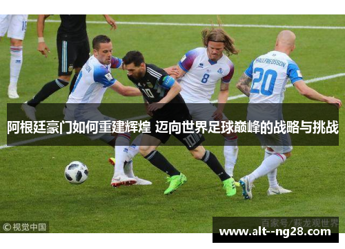 阿根廷豪门如何重建辉煌 迈向世界足球巅峰的战略与挑战