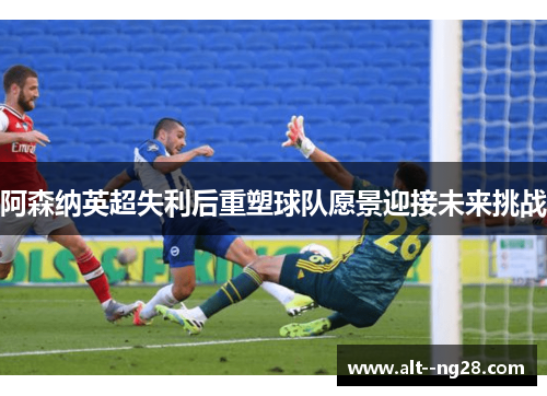 阿森纳英超失利后重塑球队愿景迎接未来挑战