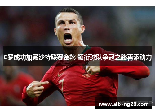 C罗成功加冕沙特联赛金靴 领衔球队争冠之路再添动力 C罗成功加冕沙特联赛金靴 领衔球队争冠之路再添动力