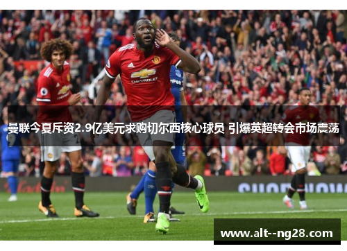 曼联今夏斥资2.9亿美元求购切尔西核心球员 引爆英超转会市场震荡